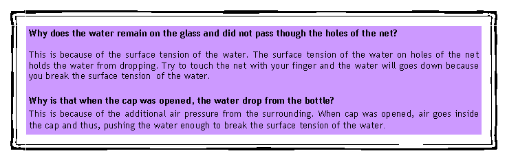 eLXg {bNX: Why does the water remain on the glass and did not pass though the holes of the net?This is because of the surface tension of the water. The surface tension of the water on holes of the net holds the water from dropping. Try to touch the net with your finger and the water will goes down because you break the surface tension  of the water.Why is that when the cap was opened, the water drop from the bottle?This is because of the additional air pressure from the surrounding. When cap was opened, air goes inside the cap and thus, pushing the water enough to break the surface tension of the water.