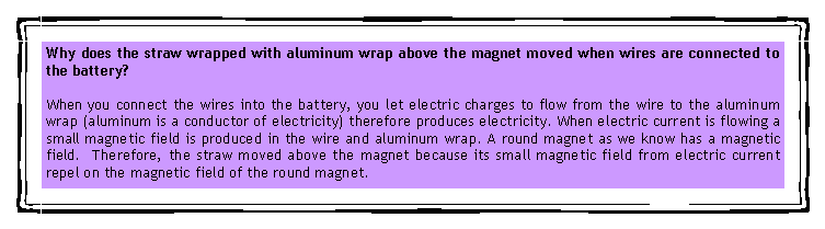 eLXg {bNX: Why does the straw wrapped with aluminum wrap above the magnet moved when wires are connected to the battery?When you connect the wires into the battery, you let electric charges to flow from the wire to the aluminum wrap (aluminum is a conductor of electricity) therefore produces electricity. When electric current is flowing a small magnetic field is produced in the wire and aluminum wrap. A round magnet as we know has a magnetic field.  Therefore, the straw moved above the magnet because its small magnetic field from electric current repel on the magnetic field of the round magnet.