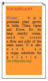 eLXg {bNX: VOCABULARYKonjac - it is a perennial plant grown in India, China, Japan and Korea for its large starchy corms, used to create a flour and jelly of the same name. It is also used as a vegan substitute for gelatin. (en.wikipedia.org)