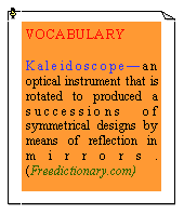 eLXg {bNX: VOCABULARYKaleidoscope—an optical instrument that is rotated to produced a successions of symmetrical designs by means of reflection in mirrors. (Freedictionary.com)