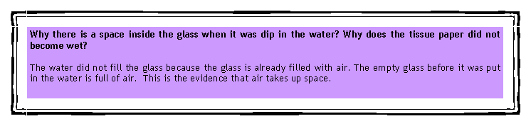 eLXg {bNX: Why there is a space inside the glass when it was dip in the water? Why does the tissue paper did not become wet?The water did not fill the glass because the glass is already filled with air. The empty glass before it was put in the water is full of air.  This is the evidence that air takes up space.