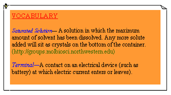 eLXg {bNX: VOCABULARYSaturated Solution— A solution in which the maximum amount of solvent has been dissolved. Any more solute added will sit as crystals on the bottom of the container. (http://groups.molbiosci.northwestern.edu)Terminal—A contact on an electrical device (such as battery) at which electric current enters or leaves).